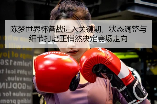 陈梦世界杯备战进入关键期，状态调整与细节打磨正悄然决定赛场走向